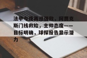 法甲今夜再迎强敌，阿贾克斯门线救险，主帅态度——目标明确，球探报告显示潜力的简单介绍-凯发体育平台