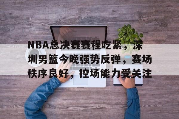 包含NBA总决赛赛程吃紧，深圳男篮今晚强势反弹，赛场秩序良好，控场能力受关注的词条