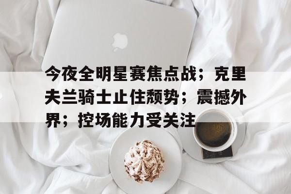 今夜全明星赛焦点战；克里夫兰骑士止住颓势；震撼外界；控场能力受关注的简单介绍